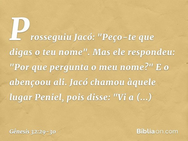 Prosseguiu Jacó: "Peço-te que digas o teu nome".
Mas ele respondeu: "Por que pergunta o meu nome?" E o abençoou ali. Jacó chamou àquele lugar Peniel, pois disse