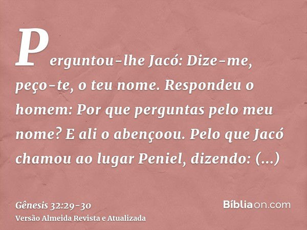 Perguntou-lhe Jacó: Dize-me, peço-te, o teu nome. Respondeu o homem: Por que perguntas pelo meu nome? E ali o abençoou.Pelo que Jacó chamou ao lugar Peniel, diz