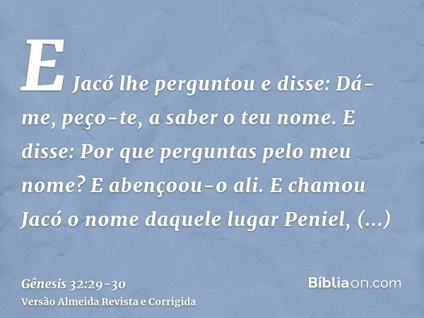 E Jacó lhe perguntou e disse: Dá-me, peço-te, a saber o teu nome. E disse: Por que perguntas pelo meu nome? E abençoou-o ali.E chamou Jacó o nome daquele lugar 