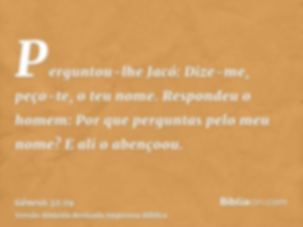 Perguntou-lhe Jacó: Dize-me, peço-te, o teu nome. Respondeu o homem: Por que perguntas pelo meu nome? E ali o abençoou.