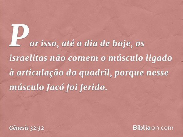 Por isso, até o dia de hoje, os israelitas não comem o músculo ligado à articulação do quadril, porque nesse músculo Jacó foi ferido. -- Gênesis 32:32