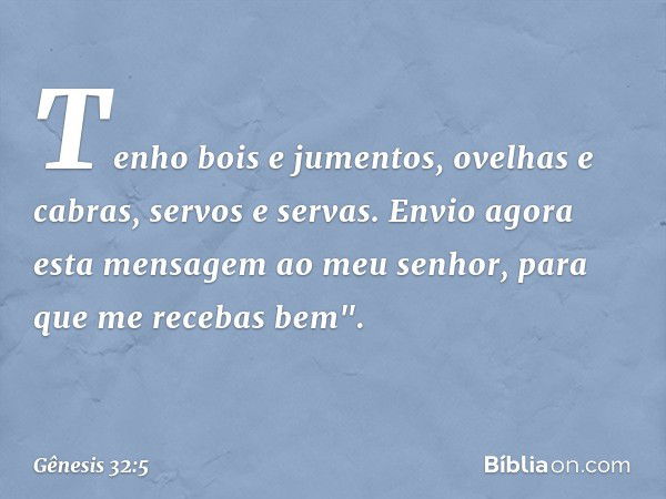 Tenho bois e jumentos, ovelhas e cabras, servos e servas. Envio agora esta mensagem ao meu senhor, para que me recebas bem". -- Gênesis 32:5