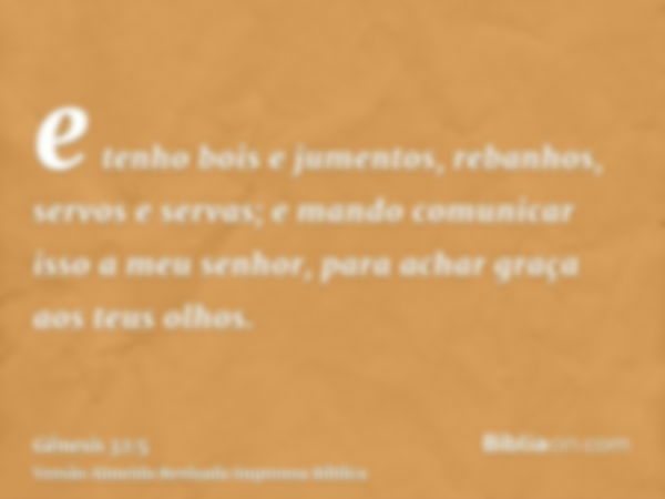 e tenho bois e jumentos, rebanhos, servos e servas; e mando comunicar isso a meu senhor, para achar graça aos teus olhos.