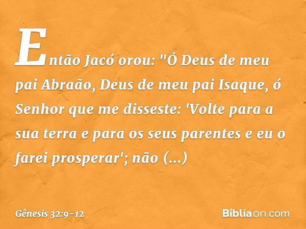 Então Jacó orou: "Ó Deus de meu pai Abraão, Deus de meu pai Isaque, ó Senhor que me disseste: 'Volte para a sua terra e para os seus parentes e eu o farei prosp