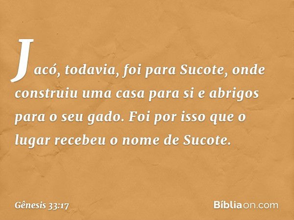 Ja­có, todavia, foi para Sucote, onde construiu uma casa para si e abrigos para o seu gado. Foi por isso que o lugar recebeu o nome de Sucote. -- Gênesis 33:17