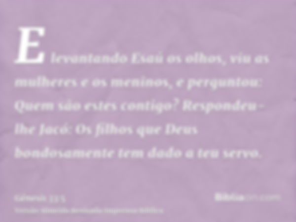 E levantando Esaú os olhos, viu as mulheres e os meninos, e perguntou: Quem são estes contigo? Respondeu-lhe Jacó: Os filhos que Deus bondosamente tem dado a te