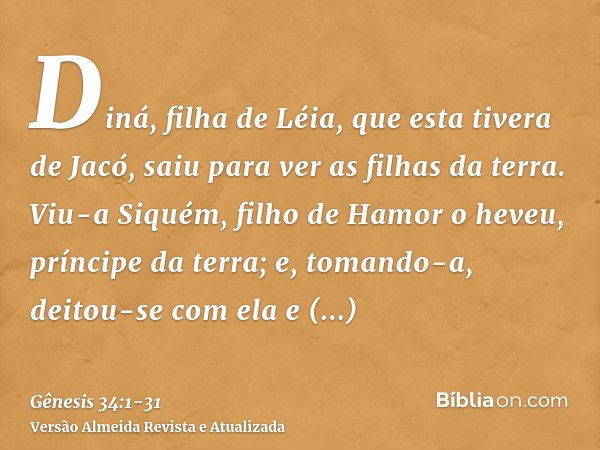 Diná, filha de Léia, que esta tivera de Jacó, saiu para ver as filhas da terra.Viu-a Siquém, filho de Hamor o heveu, príncipe da terra; e, tomando-a, deitou-se 