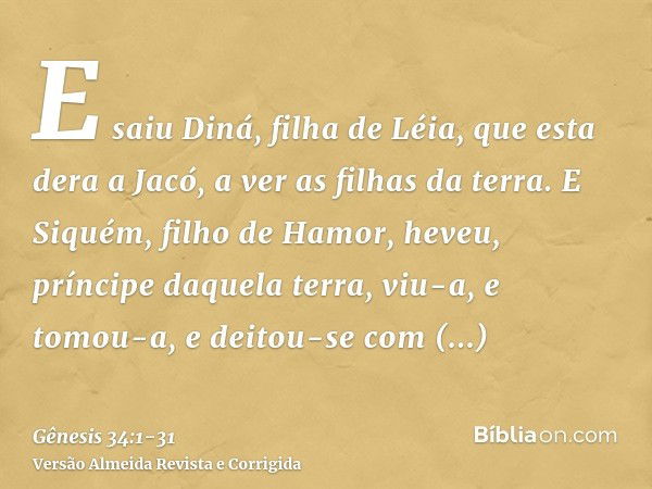 E saiu Diná, filha de Léia, que esta dera a Jacó, a ver as filhas da terra.E Siquém, filho de Hamor, heveu, príncipe daquela terra, viu-a, e tomou-a, e deitou-s