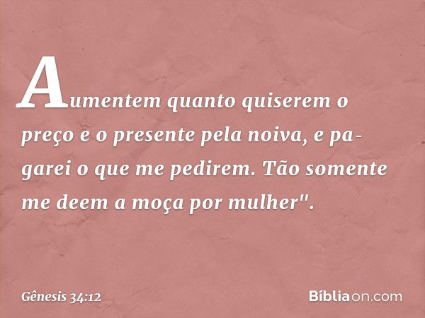 Aumentem quan­to quiserem o preço e o presente pela noiva, e pa­garei o que me pedi­rem. Tão somente me deem a moça por mulher". -- Gênesis 34:12