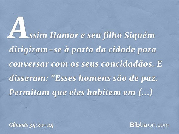 Assim Hamor e seu filho Siquém dirigiram-se à porta da cidade para conversar com os seus concidadãos. E disseram: "Esses homens são de paz. Permitam que eles ha