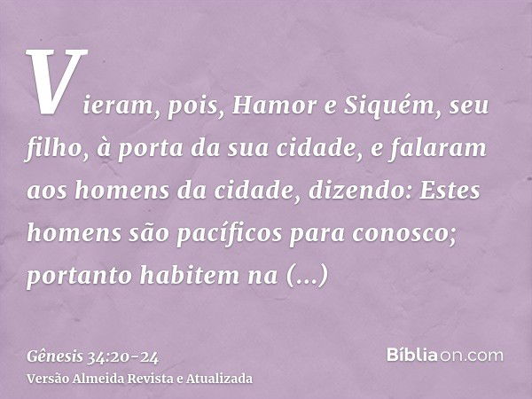 Vieram, pois, Hamor e Siquém, seu filho, à porta da sua cidade, e falaram aos homens da cidade, dizendo:Estes homens são pacíficos para conosco; portanto habite