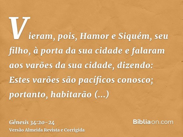 Vieram, pois, Hamor e Siquém, seu filho, à porta da sua cidade e falaram aos varões da sua cidade, dizendo:Estes varões são pacíficos conosco; portanto, habitar