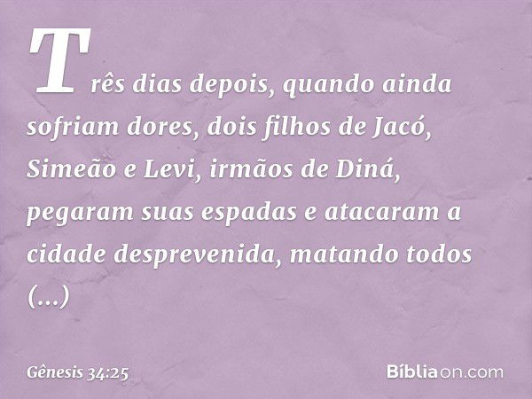 Três dias depois, quando ainda sofriam do­res, dois filhos de Jacó, Simeão e Levi, irmãos de Diná, pegaram suas espadas e atacaram a cidade despreven­ida, matan