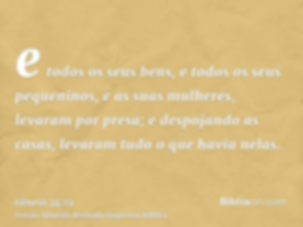 e todos os seus bens, e todos os seus pequeninos, e as suas mulheres, levaram por presa; e despojando as casas, levaram tudo o que havia nelas.