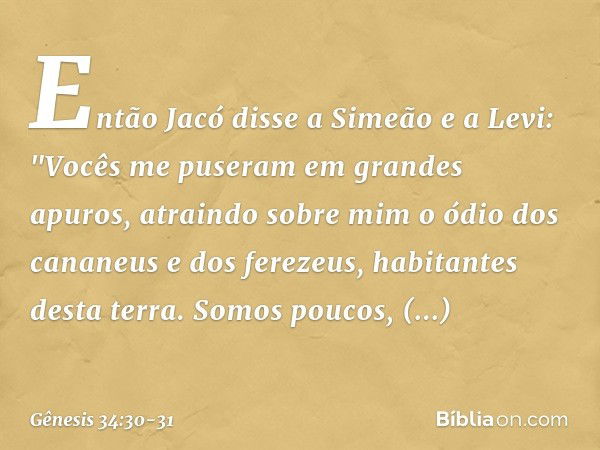 Então Jacó disse a Simeão e a Levi: "Vo­cês me puseram em grandes apuros, atrain­do sobre mim o ódio dos cananeus e dos fere­zeus, habitantes desta terra. Somos