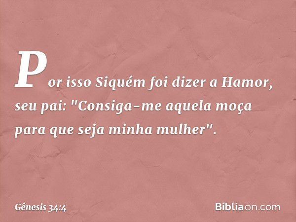 Por isso Siquém foi dizer a Hamor, seu pai: "Consiga-me aquela moça para que seja minha mulher". -- Gênesis 34:4