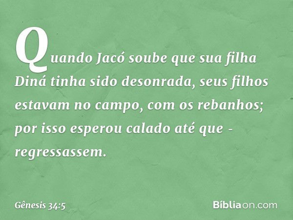 Quando Jacó soube que sua filha Diná tinha sido desonrada, seus filhos estavam no campo, com os rebanhos; por isso esperou cala­do até que ­regressassem. -- Gên