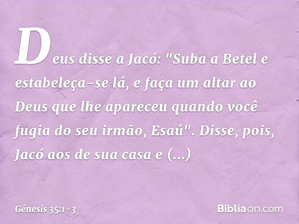 Deus disse a Jacó: "Suba a Betel e estabe­leça-se lá, e faça um altar ao Deus que lhe apareceu quando você fugia do seu irmão, Esaú". Disse, pois, Jacó aos de s