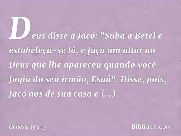 Deus disse a Jacó: "Suba a Betel e estabe­leça-se lá, e faça um altar ao Deus que lhe apareceu quando você fugia do seu irmão, Esaú". Disse, pois, Jacó aos de s