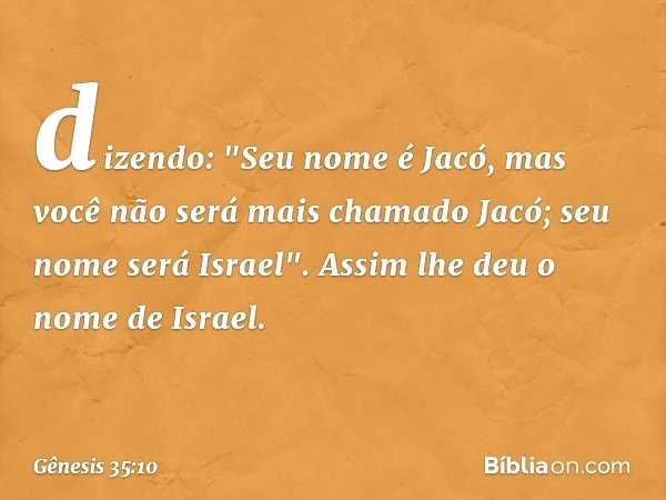 di­zendo: "Seu nome é Jacó, mas você não será mais cha­mado Jacó; seu nome será Israel". As­sim lhe deu o nome de Israel. -- Gênesis 35:10