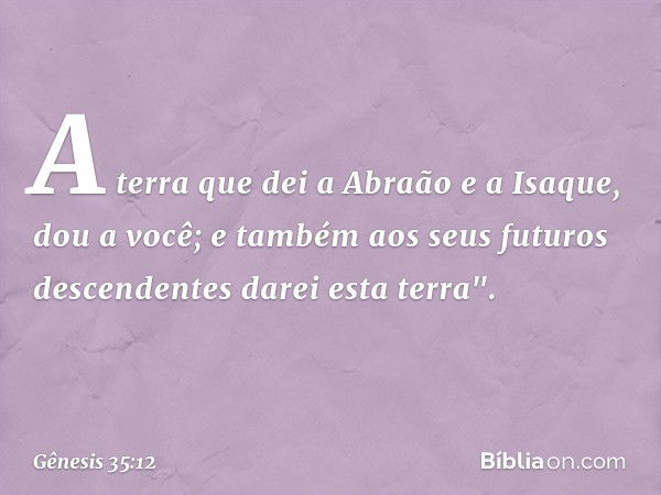 A terra que dei a Abraão e a Isaque, dou a você; e também aos seus futuros descen­dentes darei esta terra". -- Gênesis 35:12