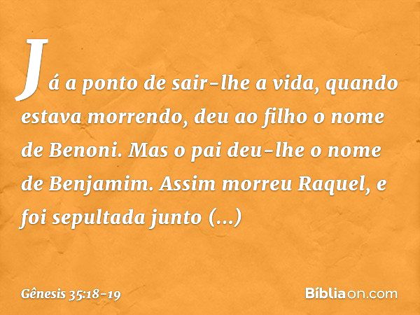 Já a ponto de sair-lhe a vida, quan­do estava morrendo, deu ao filho o nome de Benoni. Mas o pai deu-lhe o nome de Benja­mim. Assim morreu Raquel, e foi sepulta