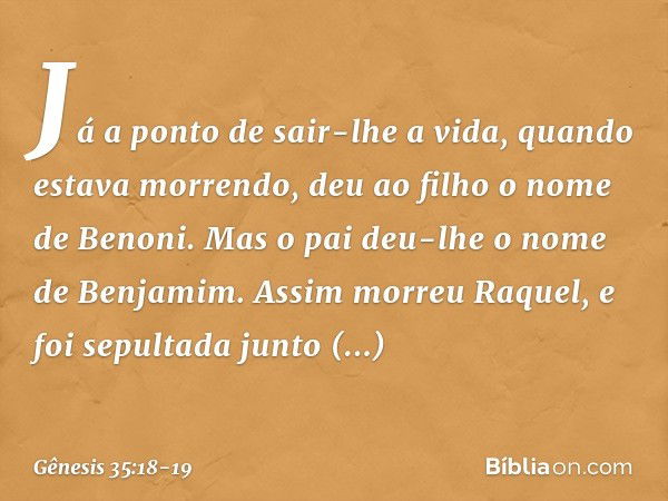 Já a ponto de sair-lhe a vida, quan­do estava morrendo, deu ao filho o nome de Benoni. Mas o pai deu-lhe o nome de Benja­mim. Assim morreu Raquel, e foi sepulta