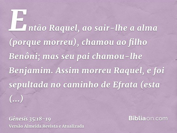 Então Raquel, ao sair-lhe a alma (porque morreu), chamou ao filho Benôni; mas seu pai chamou-lhe Benjamim.Assim morreu Raquel, e foi sepultada no caminho de Efr