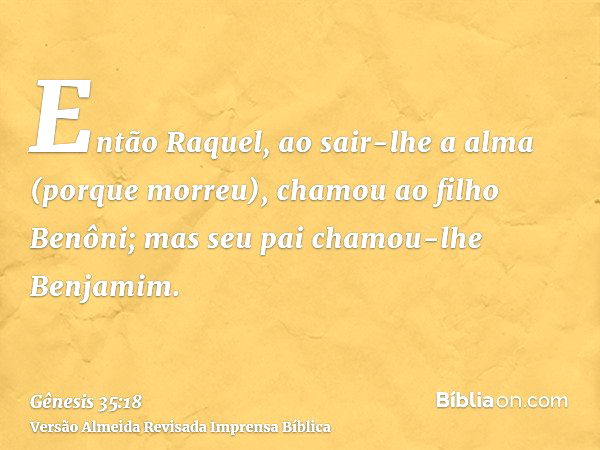 Gênesis 35:18 — E aconteceu que, ao sair-lhe a vida (porque morreu), chamou  ao filho Benôni; mas seu pai lhe chamou Benjamim.