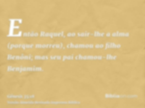 Então Raquel, ao sair-lhe a alma (porque morreu), chamou ao filho Benôni; mas seu pai chamou-lhe Benjamim.