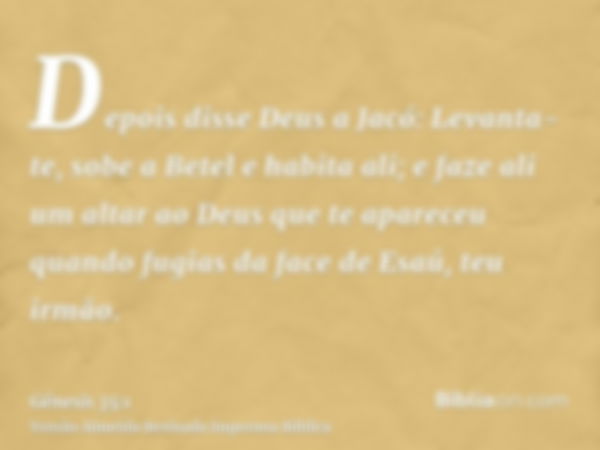 Depois disse Deus a Jacó: Levanta-te, sobe a Betel e habita ali; e faze ali um altar ao Deus que te apareceu quando fugias da face de Esaú, teu irmão.