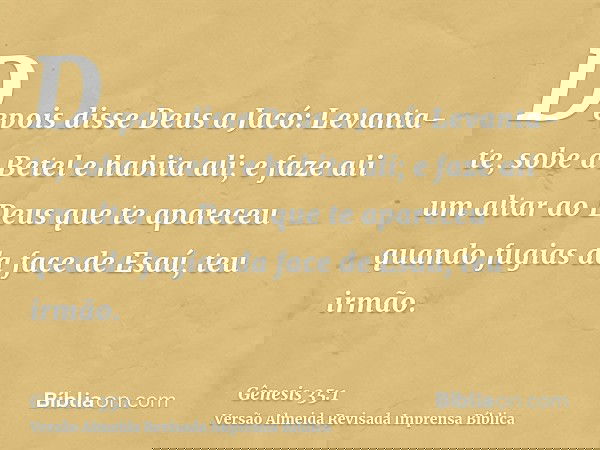 Depois disse Deus a Jacó: Levanta-te, sobe a Betel e habita ali; e faze ali um altar ao Deus que te apareceu quando fugias da face de Esaú, teu irmão.