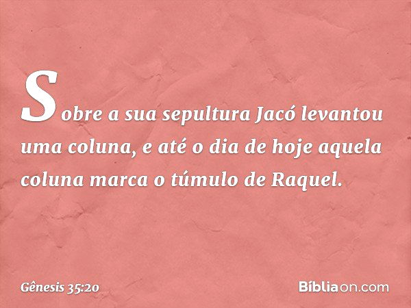 So­bre a sua sepultura Jacó levantou uma coluna, e até o dia de hoje aquela coluna marca o túmulo de Raquel. -- Gênesis 35:20