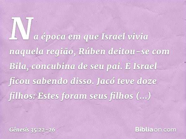 Na época em que Israel vivia naquela região, Rúben deitou-se com Bila, concubina de seu pai. E Israel ficou sabendo disso.
Jacó teve doze filhos: Estes foram se