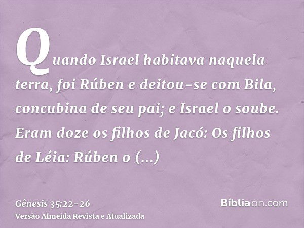 Quando Israel habitava naquela terra, foi Rúben e deitou-se com Bila, concubina de seu pai; e Israel o soube. Eram doze os filhos de Jacó:Os filhos de Léia: Rúb