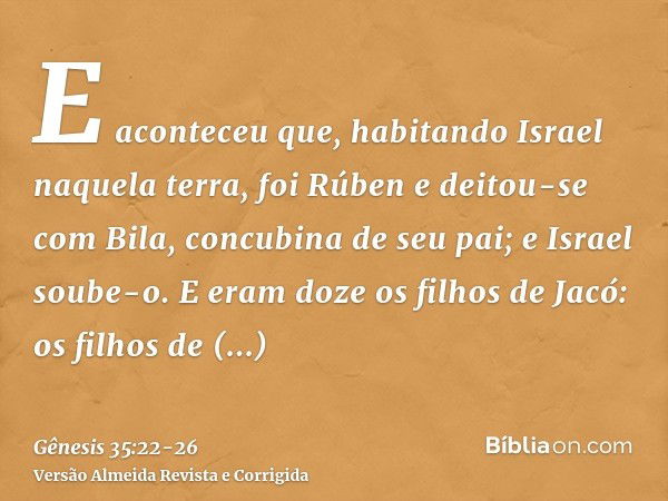 E aconteceu que, habitando Israel naquela terra, foi Rúben e deitou-se com Bila, concubina de seu pai; e Israel soube-o. E eram doze os filhos de Jacó:os filhos