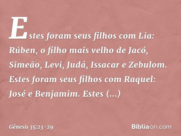 Estes foram seus filhos com Lia:
Rúben, o filho mais velho de Jacó,
Simeão, Levi, Judá, Issacar e Zebulom. Estes foram seus filhos com Raquel:
José e Benjamim. 