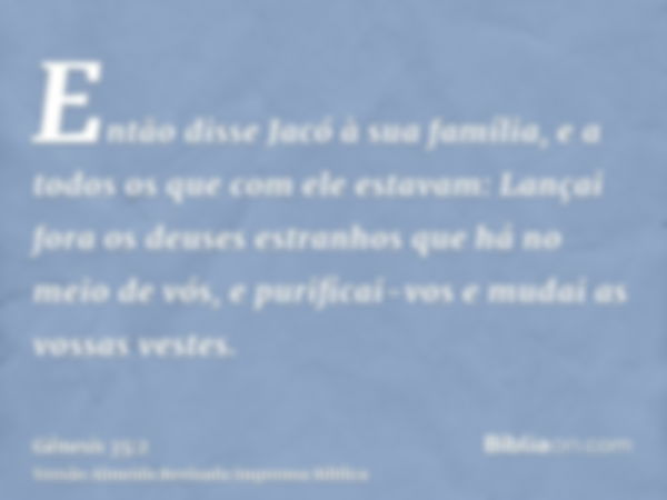 Então disse Jacó à sua família, e a todos os que com ele estavam: Lançai fora os deuses estranhos que há no meio de vós, e purificai-vos e mudai as vossas veste