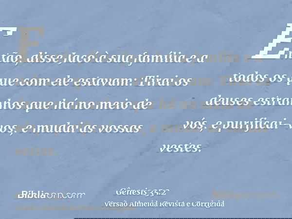 Então, disse Jacó à sua família e a todos os que com ele estavam: Tirai os deuses estranhos que há no meio de vós, e purificai-vos, e mudai as vossas vestes.