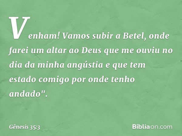 Venham! Vamos subir a Betel, onde farei um altar ao Deus que me ouviu no dia da minha angústia e que tem estado comigo por onde tenho andado". -- Gênesis 35:3