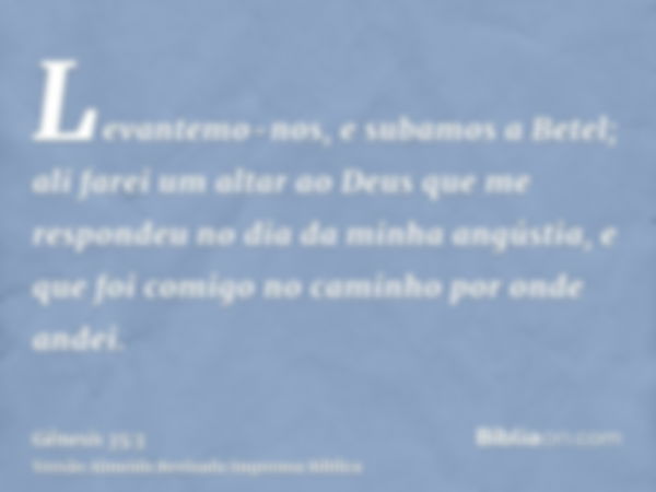 Levantemo-nos, e subamos a Betel; ali farei um altar ao Deus que me respondeu no dia da minha angústia, e que foi comigo no caminho por onde andei.