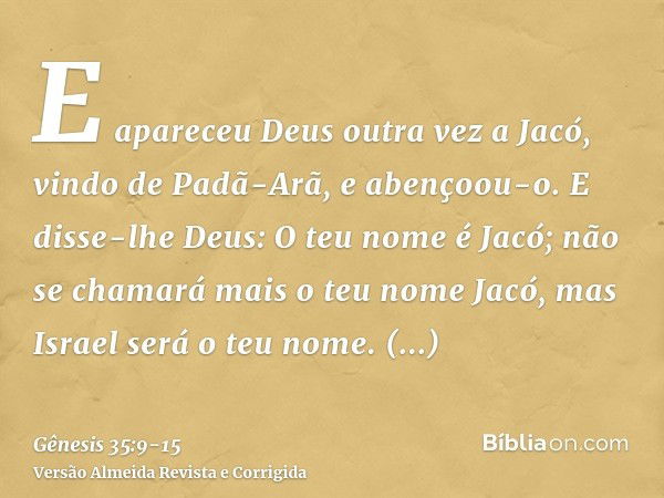 E apareceu Deus outra vez a Jacó, vindo de Padã-Arã, e abençoou-o.E disse-lhe Deus: O teu nome é Jacó; não se chamará mais o teu nome Jacó, mas Israel será o te