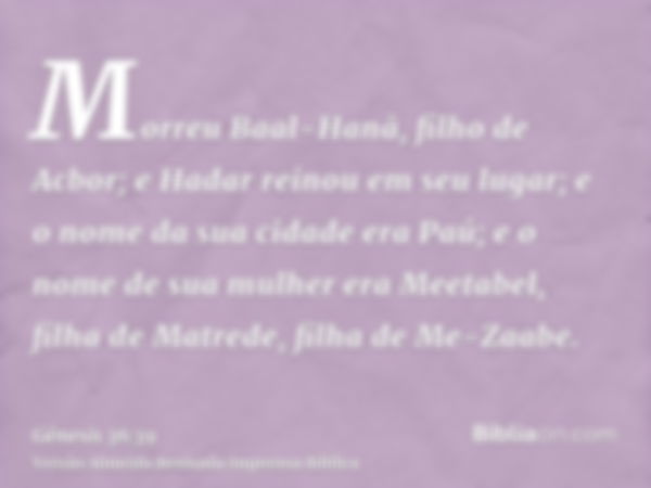 Morreu Baal-Hanã, filho de Acbor; e Hadar reinou em seu lugar; e o nome da sua cidade era Paú; e o nome de sua mulher era Meetabel, filha de Matrede, filha de M