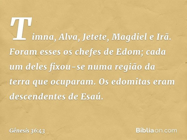 Timna, Alva, Jetete,
Mag­diel e Irã. Foram esses os chefes de Edom; cada um deles fixou-se numa região da terra que ocuparam.
Os edomitas eram descendentes de E