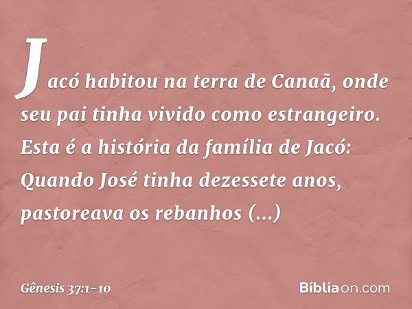 Jacó habitou na terra de Canaã, onde seu pai tinha vivido como estrangeiro. Esta é a história da família de Jacó:
Quando José tinha dezessete anos, pastoreava o