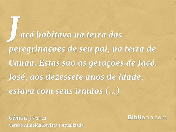 Jacó habitava na terra das peregrinações de seu pai, na terra de Canaã.Estas são as gerações de Jacó. José, aos dezessete anos de idade, estava com seus irmãos 