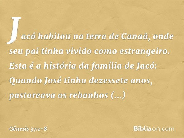 Jacó habitou na terra de Canaã, onde seu pai tinha vivido como estrangeiro. Esta é a história da família de Jacó:
Quando José tinha dezessete anos, pastoreava o