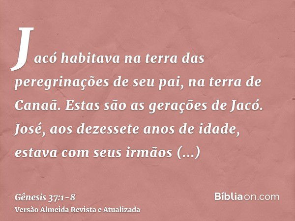 Jacó habitava na terra das peregrinações de seu pai, na terra de Canaã.Estas são as gerações de Jacó. José, aos dezessete anos de idade, estava com seus irmãos 