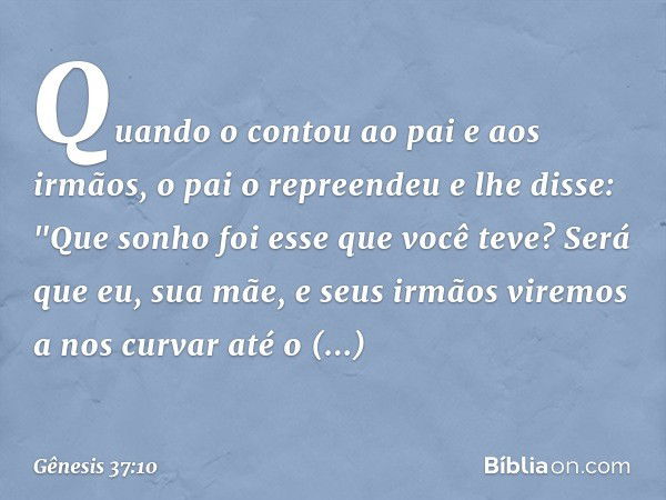 Quando o contou ao pai e aos irmãos, o pai o repreendeu e lhe disse: "Que sonho foi esse que você teve? Será que eu, sua mãe, e seus irmãos viremos a nos curvar