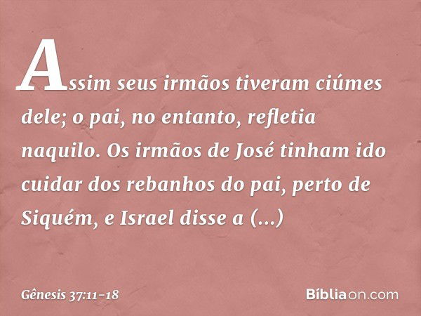 Assim seus irmãos tiveram ciúmes dele; o pai, no entanto, refletia naquilo. Os irmãos de José tinham ido cuidar dos rebanhos do pai, perto de Siquém, e Israel d